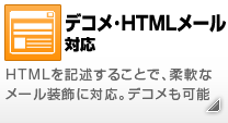 HTMLメール対応 HTMLを記述することで、柔軟なメール装飾に対応。デコメ（デコメール）も可能。